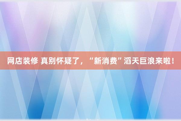 网店装修 真别怀疑了，“新消费”滔天巨浪来啦！