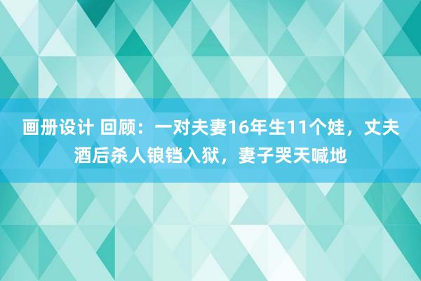 画册设计 回顾：一对夫妻16年生11个娃，丈夫酒后杀人锒铛入狱，妻子哭天喊地