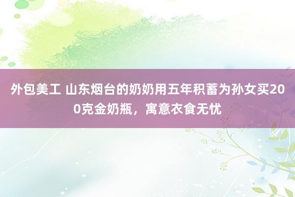 外包美工 山东烟台的奶奶用五年积蓄为孙女买200克金奶瓶，寓意衣食无忧