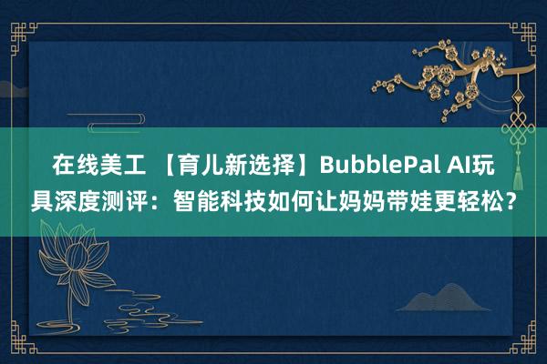 在线美工 【育儿新选择】BubblePal AI玩具深度测评：智能科技如何让妈妈带娃更轻松？