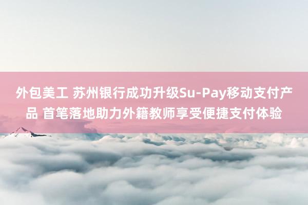 外包美工 苏州银行成功升级Su-Pay移动支付产品 首笔落地助力外籍教师享受便捷支付体验