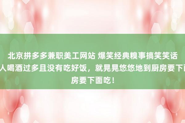 北京拼多多兼职美工网站 爆笑经典糗事搞笑笑话，一人喝酒过多且没有吃好饭，就晃晃悠悠地到厨房要下面吃！