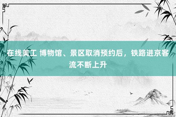 在线美工 博物馆、景区取消预约后，铁路进京客流不断上升