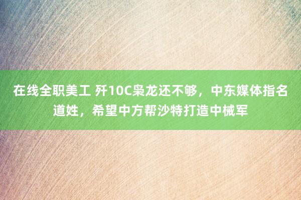 在线全职美工 歼10C枭龙还不够，中东媒体指名道姓，希望中方帮沙特打造中械军