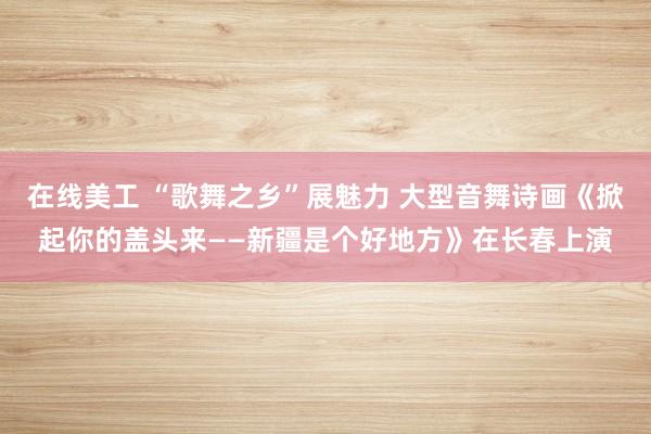 在线美工 “歌舞之乡”展魅力 大型音舞诗画《掀起你的盖头来——新疆是个好地方》在长春上演