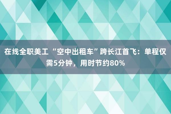 在线全职美工 “空中出租车”跨长江首飞：单程仅需5分钟，用时节约80%