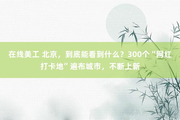 在线美工 北京，到底能看到什么？300个“网红打卡地”遍布城市，不断上新