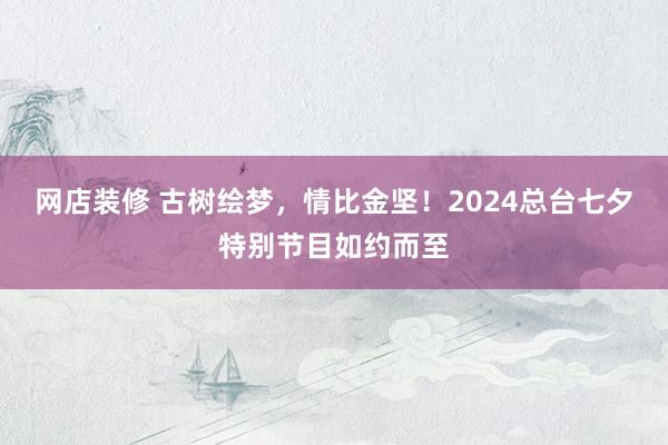 网店装修 古树绘梦，情比金坚！2024总台七夕特别节目如约而至