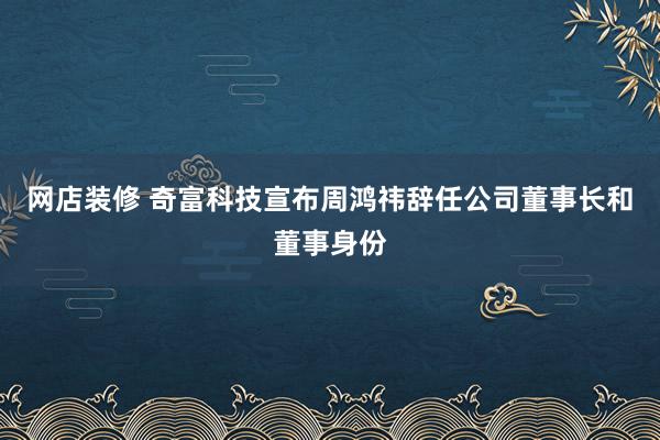 网店装修 奇富科技宣布周鸿祎辞任公司董事长和董事身份