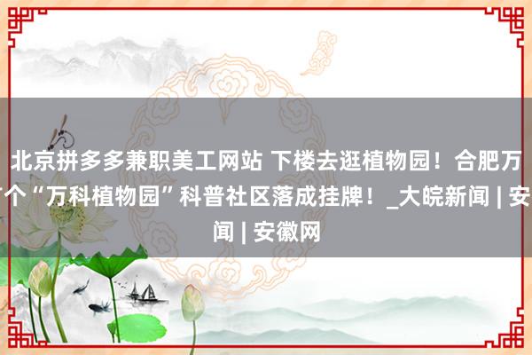 北京拼多多兼职美工网站 下楼去逛植物园！合肥万科首个“万科植物园”科普社区落成挂牌！_大皖新闻 | 安徽网