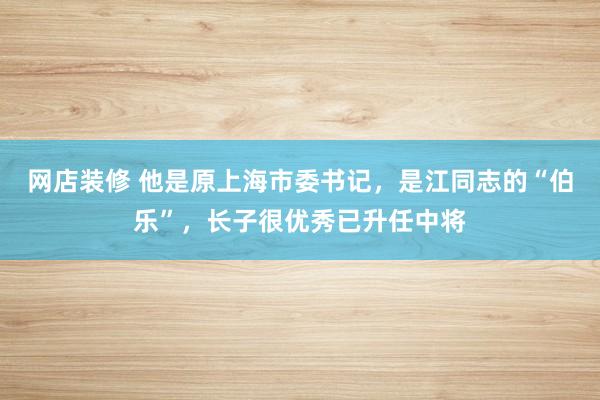 网店装修 他是原上海市委书记，是江同志的“伯乐”，长子很优秀已升任中将