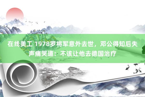 在线美工 1978罗将军意外去世，邓公得知后失声痛哭道：不该让他去德国治疗