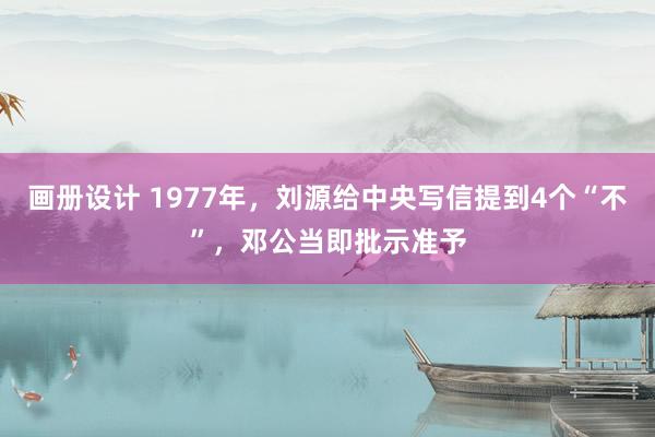 画册设计 1977年，刘源给中央写信提到4个“不”，邓公当即批示准予