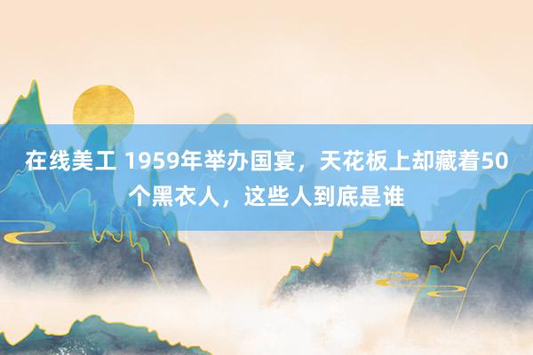 在线美工 1959年举办国宴，天花板上却藏着50个黑衣人，这些人到底是谁