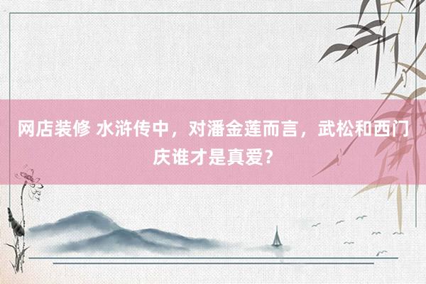 网店装修 水浒传中，对潘金莲而言，武松和西门庆谁才是真爱？