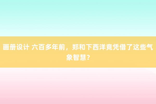 画册设计 六百多年前，郑和下西洋竟凭借了这些气象智慧？