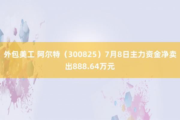 外包美工 阿尔特（300825）7月8日主力资金净卖出888.64万元