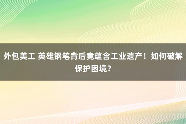 外包美工 英雄钢笔背后竟蕴含工业遗产！如何破解保护困境？