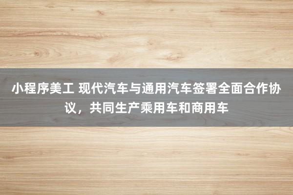 小程序美工 现代汽车与通用汽车签署全面合作协议，共同生产乘用车和商用车