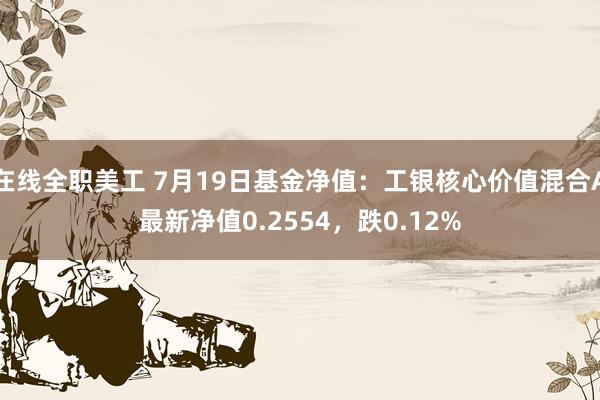 在线全职美工 7月19日基金净值：工银核心价值混合A最新净值0.2554，跌0.12%