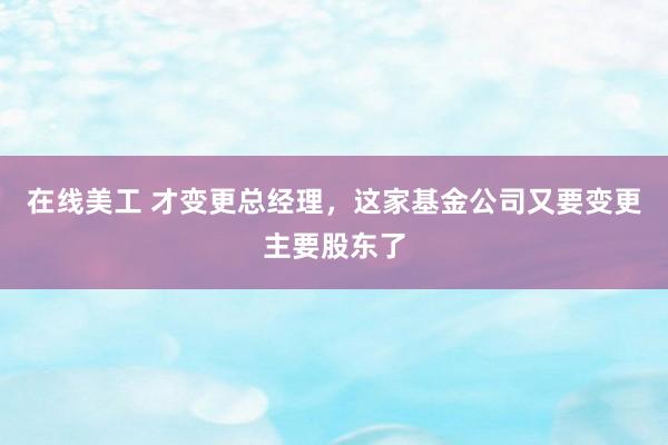 在线美工 才变更总经理，这家基金公司又要变更主要股东了