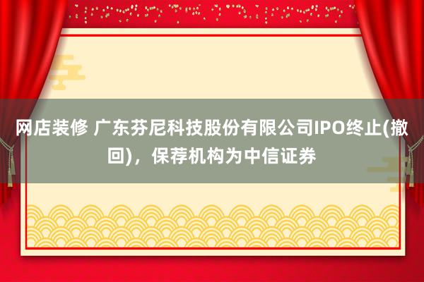 网店装修 广东芬尼科技股份有限公司IPO终止(撤回)，保荐机构为中信证券