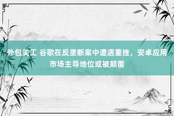 外包美工 谷歌在反垄断案中遭遇重挫，安卓应用市场主导地位或被颠覆