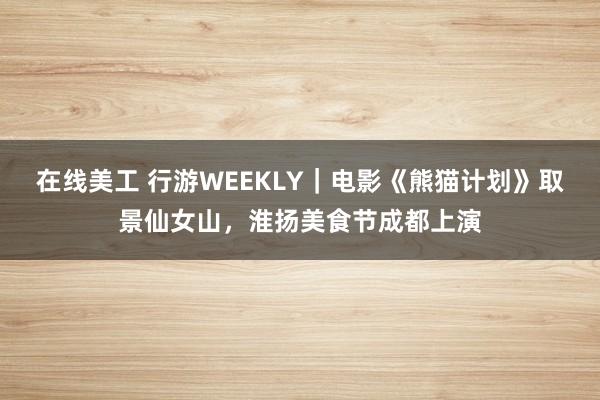 在线美工 行游WEEKLY｜电影《熊猫计划》取景仙女山，淮扬美食节成都上演