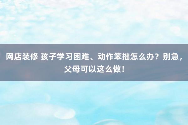 网店装修 孩子学习困难、动作笨拙怎么办？别急，父母可以这么做！