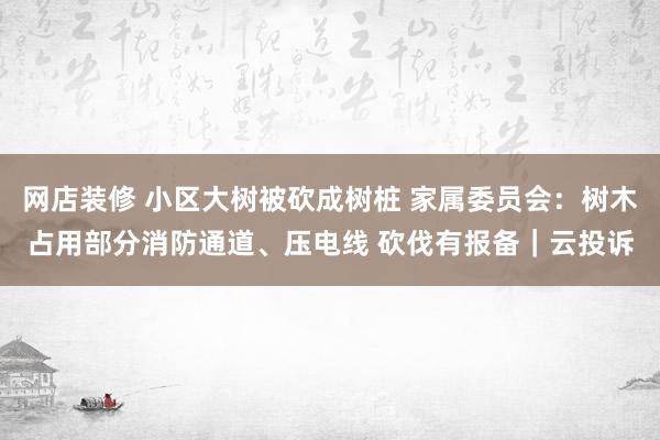 网店装修 小区大树被砍成树桩 家属委员会：树木占用部分消防通道、压电线 砍伐有报备｜云投诉