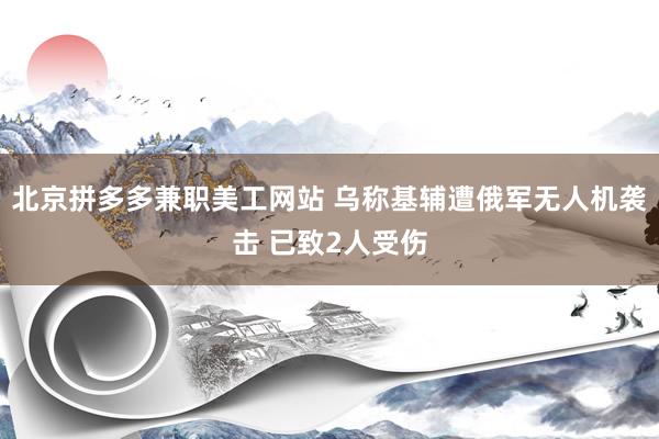 北京拼多多兼职美工网站 乌称基辅遭俄军无人机袭击 已致2人受伤