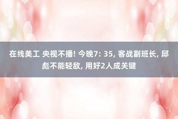 在线美工 央视不播! 今晚7: 35, 客战副班长, 邱彪不能轻敌, 用好2人成关键